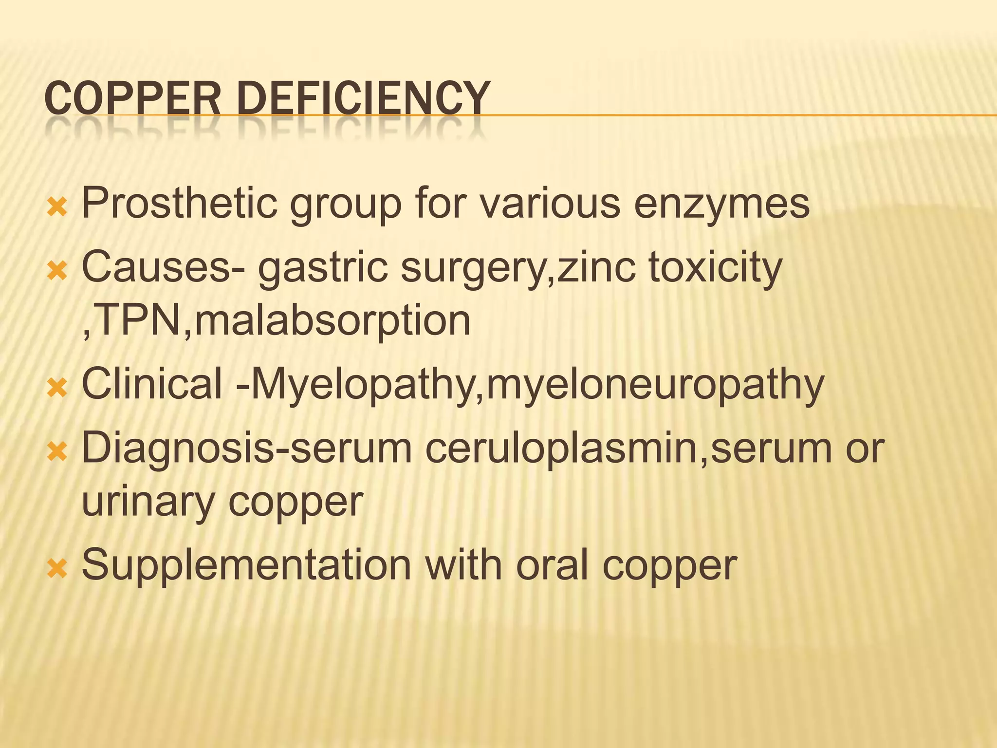 COPPER DEFICIENCY
Prosthetic group for various enzymes
 Causes- gastric surgery,zinc toxicity
,TPN,malabsorption
 Clinical -Myelopathy,myeloneuropathy
 Diagnosis-serum ceruloplasmin,serum or
urinary copper
 Supplementation with oral copper


 
