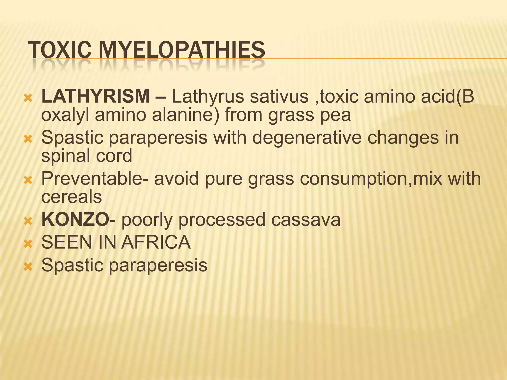 TOXIC MYELOPATHIES









LATHYRISM – Lathyrus sativus ,toxic amino acid(B
oxalyl amino alanine) from grass pea
Spastic paraperesis with degenerative changes in
spinal cord
Preventable- avoid pure grass consumption,mix with
cereals
KONZO- poorly processed cassava
SEEN IN AFRICA
Spastic paraperesis

 