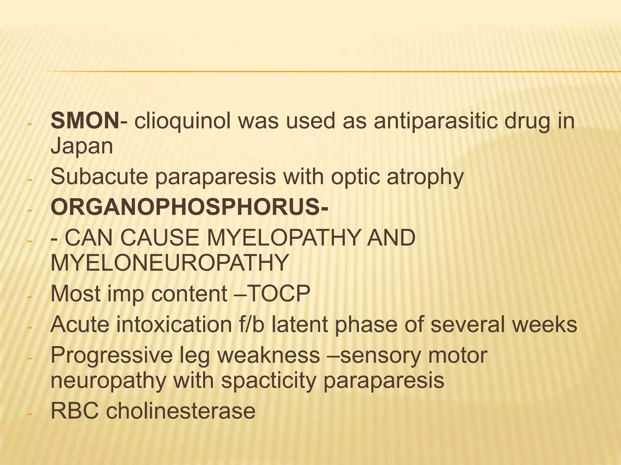-

-

SMON- clioquinol was used as antiparasitic drug in
Japan
Subacute paraparesis with optic atrophy
ORGANOPHOSPHORUS- CAN CAUSE MYELOPATHY AND
MYELONEUROPATHY
Most imp content –TOCP
Acute intoxication f/b latent phase of several weeks
Progressive leg weakness –sensory motor
neuropathy with spacticity paraparesis
RBC cholinesterase

 