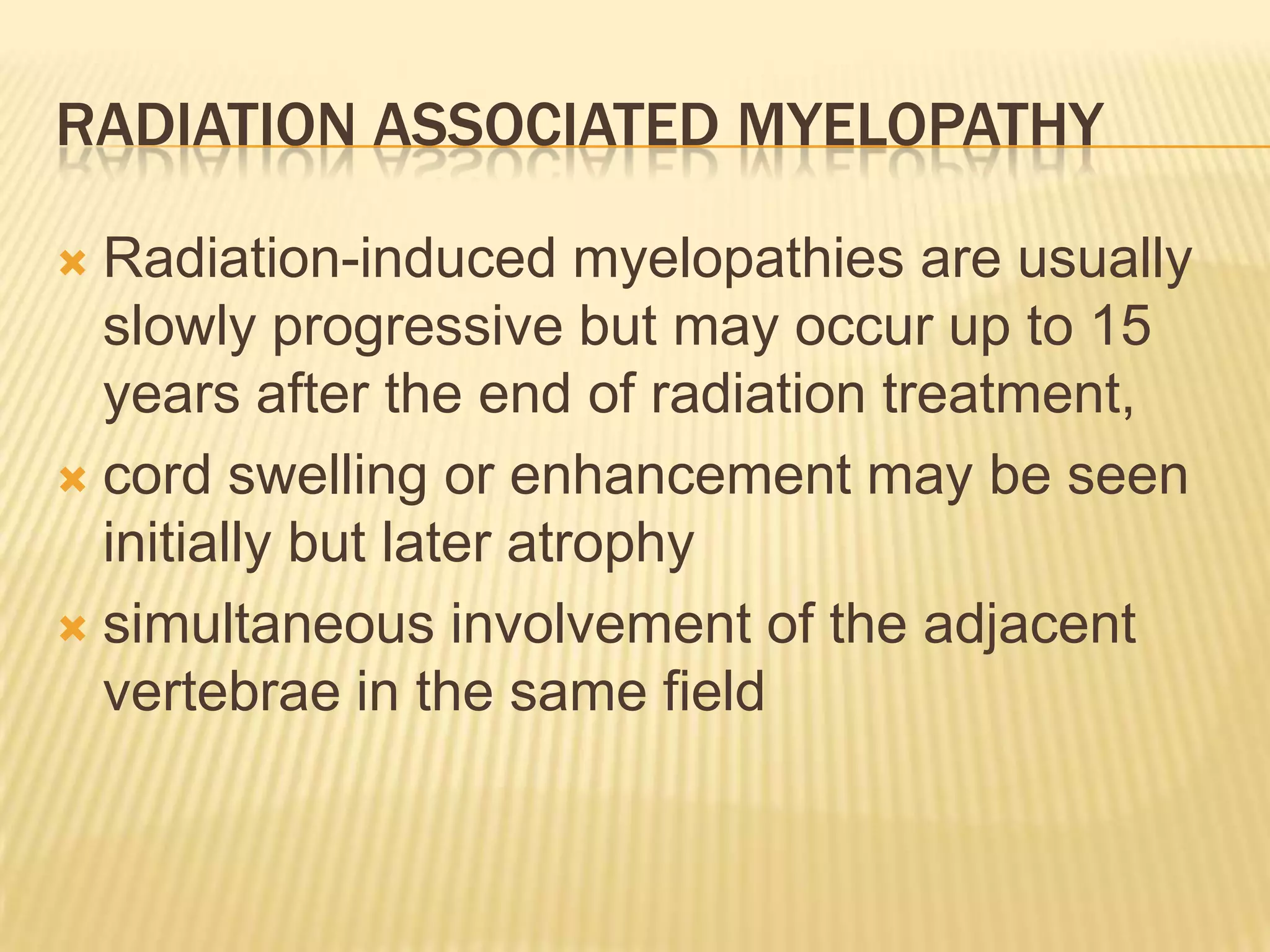 RADIATION ASSOCIATED MYELOPATHY
Radiation-induced myelopathies are usually
slowly progressive but may occur up to 15
years after the end of radiation treatment,
 cord swelling or enhancement may be seen
initially but later atrophy
 simultaneous involvement of the adjacent
vertebrae in the same field


 