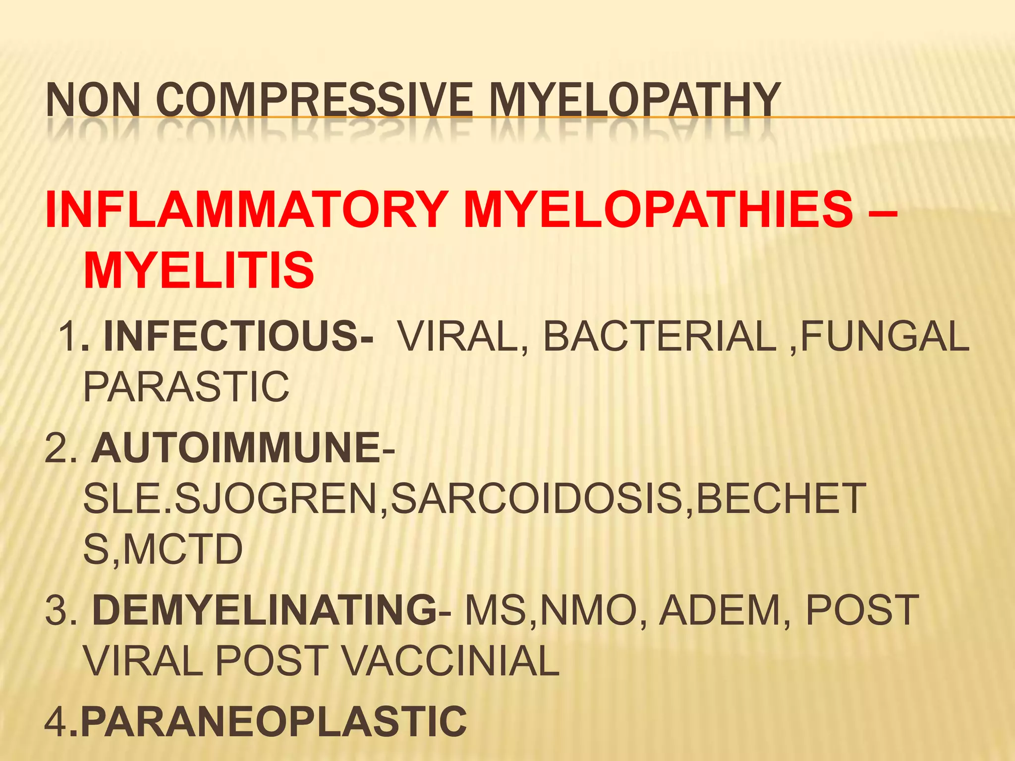 NON COMPRESSIVE MYELOPATHY
INFLAMMATORY MYELOPATHIES –
MYELITIS
1. INFECTIOUS- VIRAL, BACTERIAL ,FUNGAL
PARASTIC
2. AUTOIMMUNESLE.SJOGREN,SARCOIDOSIS,BECHET
S,MCTD
3. DEMYELINATING- MS,NMO, ADEM, POST
VIRAL POST VACCINIAL
4.PARANEOPLASTIC

 