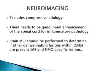  Excludes compressive etiology.
 There needs to be gadolinium enhancement
of the spinal cord for inflammatory pathology
 Brain MRI should be performed to determine
if other demyelinating lesions within (CNS)
are present ,MS and NMO specific lesions.
 
