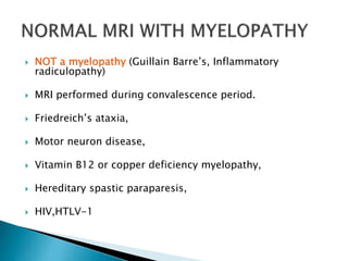  NOT a myelopathy (Guillain Barre’s, Inflammatory
radiculopathy)
 MRI performed during convalescence period.
 Friedreich’s ataxia,
 Motor neuron disease,
 Vitamin B12 or copper deficiency myelopathy,
 Hereditary spastic paraparesis,
 HIV,HTLV-1
 
