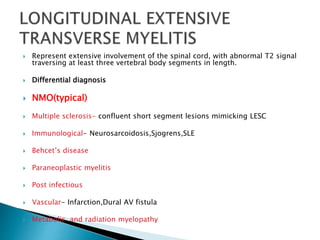  Represent extensive involvement of the spinal cord, with abnormal T2 signal
traversing at least three vertebral body segments in length.
 Differential diagnosis
 NMO(typical)
 Multiple sclerosis- confluent short segment lesions mimicking LESC
 Immunological- Neurosarcoidosis,Sjogrens,SLE
 Behcet’s disease
 Paraneoplastic myelitis
 Post infectious
 Vascular- Infarction,Dural AV fistula
 Metabolic and radiation myelopathy

 
