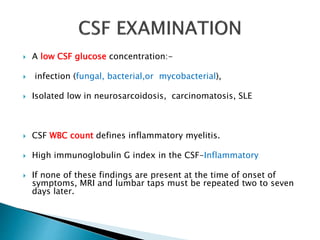  A low CSF glucose concentration:-
 infection (fungal, bacterial,or mycobacterial),
 Isolated low in neurosarcoidosis, carcinomatosis, SLE
 CSF WBC count defines inflammatory myelitis.
 High immunoglobulin G index in the CSF-Inflammatory
 If none of these findings are present at the time of onset of
symptoms, MRI and lumbar taps must be repeated two to seven
days later.
 