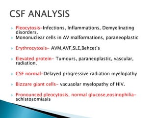  Pleocytosis-Infections, Inflammations, Demyelinating
disorders.
 Mononuclear cells in AV malformations, paraneoplastic
 Erythrocytosis- AVM,AVF,SLE,Behcet’s
 Elevated protein- Tumours, paraneoplastic, vascular,
radiation.
 CSF normal-Delayed progressive radiation myelopathy
 Bizzare giant cells- vacuaolar myelopathy of HIV.
 Pronounced pleocytosis, normal glucose,eosinophilia-
schistosomiasis
 