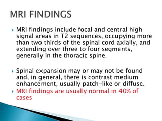  MRI findings include focal and central high
signal areas in T2 sequences, occupying more
than two thirds of the spinal cord axially, and
extending over three to four segments,
generally in the thoracic spine.
 Spinal expansion may or may not be found
and, in general, there is contrast medium
enhancement, usually patch-like or diffuse.
 MRI findings are usually normal in 40% of
cases
 