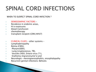WHEN TO SUSPECT SPINAL CORD INFECTION ?
 DEMOGRAPHIC FACTORS –
 Residence in endemic areas,
 H/o exposures
 blood transfusion
 chemotherapy
 transplant recipent (CMV,HHV7)
 CLINICAL CLUES – other systems –
 Lymphadenopathy
 Retina (CMV),
 Pharynx(EBV),
 Lung (cryptococcus, TB),
 Vesicles (HSV, Entero virus 71),
 Erythema migrans(Lyme’s) and
 Neurologic- meningoencephalitis, encephalopathy
 Recurrent genital infections-Behcets
 