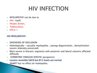  MYELOPATHY can be due to
 HIV- itself,
 Herpes Zoster,
 Tuberculosis,
 HTLV-1
HIV MYELOPATHY-
 DIAGNOSIS OF EXCLUSION
 Pathologically – vacuolar myelopathy , spongy degeneration , demyelination
(axons relatively preserved)
 Most severe in thoracic segments with posterior and lateral columns affected
diffusely
 SYMMETRIC PAINLESS SPASTIC paraparesis
 Lesions resemble SACD but B12 levels are normal
 HAART has no effect on myelopathy
 