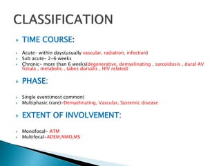  TIME COURSE:
 Acute- within days(usually vascular, radiation, infection)
 Sub acute- 2-6 weeks
 Chronic- more than 6 weeks(degenerative, demyelinating , sarcoidosis , dural AV
fistula , metabolic , tabes dorsalis , HIV related)
 PHASE:
 Single event(most common)
 Multiphasic (rare)-Demyelinating, Vascular, Systemic disease
 EXTENT OF INVOLVEMENT:
 Monofocal- ATM
 Multifocal-ADEM,NMO,MS
 
