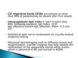  CSF oligoclonal bands (OCBs) are present in more
than 90% of patients(may be absent after first attack)
 Immunoglobulin (Ig)G index is seen in more than
60%. following equation: IgG Index -(CSF
IgG/albumin)/(serum IgG/albumin). Ratio -0.3 and
0.6
 Subclinical optic nerve involvement on visually evoked
response testing
 Advanced neuroimaging such as diffusion tensor and
magnetization transfer imaging may help identify the
involvement of the apparently normal white matter,
which is abnormal in MS and normal in ADEM.
 