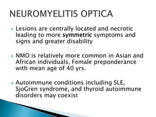 Lesions are centrally located and necrotic
leading to more symmetric symptoms and
signs and greater disability
 NMO is relatively more common in Asian and
African individuals, Female preponderance
with mean age of 40 yrs.
 Autoimmune conditions including SLE,
SjoGren syndrome, and thyroid autoimmune
disorders may coexist
 