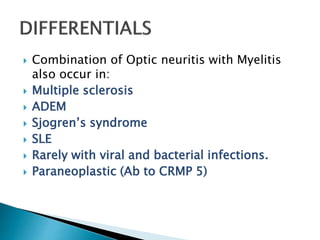  Combination of Optic neuritis with Myelitis
also occur in:
 Multiple sclerosis
 ADEM
 Sjogren’s syndrome
 SLE
 Rarely with viral and bacterial infections.
 Paraneoplastic (Ab to CRMP 5)
 