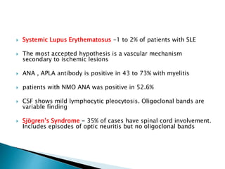  Systemic Lupus Erythematosus -1 to 2% of patients with SLE
 The most accepted hypothesis is a vascular mechanism
secondary to ischemic lesions
 ANA , APLA antibody is positive in 43 to 73% with myelitis
 patients with NMO ANA was positive in 52.6%
 CSF shows mild lymphocytic pleocytosis. Oligoclonal bands are
variable finding
 Sjögren’s Syndrome - 35% of cases have spinal cord involvement.
Includes episodes of optic neuritis but no oligoclonal bands
 