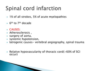  1% of all strokes, 5% of acute myelopathies
 6th to 7th decade
 CAUSES:
 Atherosclerosis ,
 surgery of aorta,
 systemic hypotension,
 Iatrogenic causes- vertebral angiography, spinal trauma
 Relative hypovascularity of thoracic cord(>60% of SCI
occur)
 