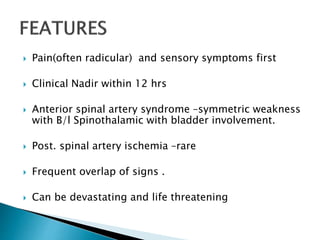  Pain(often radicular) and sensory symptoms first
 Clinical Nadir within 12 hrs
 Anterior spinal artery syndrome –symmetric weakness
with B/l Spinothalamic with bladder involvement.
 Post. spinal artery ischemia –rare
 Frequent overlap of signs .
 Can be devastating and life threatening
 