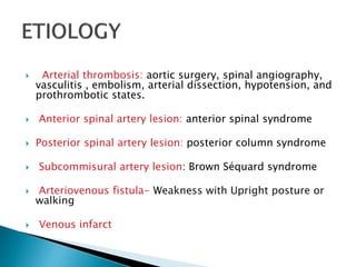  Arterial thrombosis: aortic surgery, spinal angiography,
vasculitis , embolism, arterial dissection, hypotension, and
prothrombotic states.
 Anterior spinal artery lesion: anterior spinal syndrome
 Posterior spinal artery lesion: posterior column syndrome
 Subcommisural artery lesion: Brown Séquard syndrome
 Arteriovenous fistula- Weakness with Upright posture or
walking
 Venous infarct
 