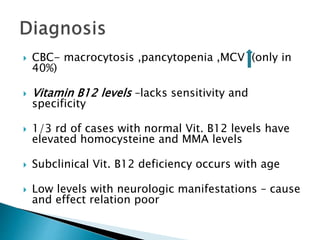  CBC- macrocytosis ,pancytopenia ,MCV (only in
40%)
 Vitamin B12 levels –lacks sensitivity and
specificity
 1/3 rd of cases with normal Vit. B12 levels have
elevated homocysteine and MMA levels
 Subclinical Vit. B12 deficiency occurs with age
 Low levels with neurologic manifestations – cause
and effect relation poor
 