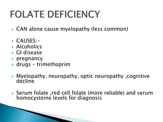  CAN alone cause myelopathy (less common)
 CAUSES:-
 Alcoholics
 GI disease
 pregnancy
 drugs – trimethoprim
 Myelopathy, neuropathy, optic neuropathy ,cognitive
decline
 Serum folate ,red cell folate (more reliable) and serum
homocysteine levels for diagnosis
 