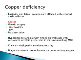  Posterior and lateral columns are affected with reduced
ankle reflexes
 Causes-
 Gastric surgery
 Zinc toxicity
 TPN
 Malabsorption
 Hypocupremic anemia with ringed sideroblasts with
vacuolated myeloid precursors in marrow mimiking MDS
 Clinical -Myelopathy, myeloneuropathy
 Diagnosis-serum ceruloplasmin, serum or urinary copper
 