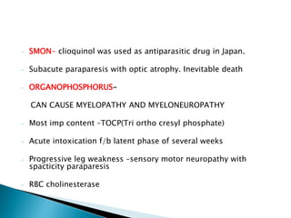 - SMON- clioquinol was used as antiparasitic drug in Japan.
- Subacute paraparesis with optic atrophy. Inevitable death
- ORGANOPHOSPHORUS-
CAN CAUSE MYELOPATHY AND MYELONEUROPATHY
- Most imp content –TOCP(Tri ortho cresyl phosphate)
- Acute intoxication f/b latent phase of several weeks
- Progressive leg weakness –sensory motor neuropathy with
spacticity paraparesis
- RBC cholinesterase
 