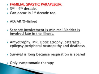  FAMILIAL SPASTIC PARAPLEGIA:
 3rd – 4th decade.
 Can occur in 1st decade too
 AD/AR/X-linked
 Sensory involvement is minimal,Bladder is
involved late in the illness.
 Amyotrophy, MR, Optic atrophy, cataracts,
epilepsy,peripheral neuropathy and deafness
 Survival is long because respiration is spared
 Only symptomatic therapy
 