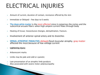  Amount of current, duration of contact, resistance offered by the skin
 Immediate or Delayed – few days to 6 weeks
 The deep white matter is the most affected since it comprises the cortex and the
subcortical arcuate fibers-when high ampere current flows through body
 Heating of tissue, Vasocclusive changes, demyelination, fracture.
 Involvement of anterior spinal artery and its branches
 SPINAL ATROPHIC PARALYSIS-delayed,focal muscular atrophy. gray matter
affected the most.because of low voltage current
 Lightening injury:
 Arborescent marks
 Limbs may be pale and cold or cyanotic
 Late presentation of an atrophic limb paralysis
 Also associated with severe motor polyneuropathy
 