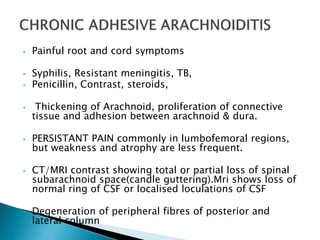 • Painful root and cord symptoms
• Syphilis, Resistant meningitis, TB,
• Penicillin, Contrast, steroids,
• Thickening of Arachnoid, proliferation of connective
tissue and adhesion between arachnoid & dura.
• PERSISTANT PAIN commonly in lumbofemoral regions,
but weakness and atrophy are less frequent.
• CT/MRI contrast showing total or partial loss of spinal
subarachnoid space(candle guttering).Mri shows loss of
normal ring of CSF or localised loculations of CSF
• Degeneration of peripheral fibres of posterior and
lateral column
 