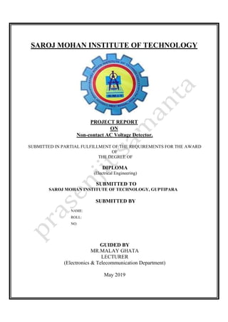 SAROJ MOHAN INSTITUTE OF TECHNOLOGY
PROJECT REPORT
ON
Non-contact AC Voltage Detector.
SUBMITTED IN PARTIAL FULFILLMENT OF THE REQUIREMENTS FOR THE AWARD
OF
THE DEGREE OF
DIPLOMA
(Electrical Engineering)
SUBMITTED TO
SAROJ MOHAN INSTITUTE OF TECHNOLOGY, GUPTIPARA
SUBMITTED BY
NAME:
ROLL:
NO:
GUIDED BY
MR.MALAY GHATA
LECTURER
(Electronics & Telecommunication Department)
May 2019
 
