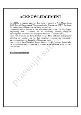 ACKNOWLEDGEMENT
I would like to place on record my deep sense of gratitude to Prof. Malay Ghata,
HOD-Dept. of Electronics & Telecommunication Engineering, SMIT, Guptipara,
for his generous guidance, help and useful suggestions.
I express my sincere gratitude to Prof. Abhisek Ganguly,(HOD) Dept. of Electrical
Engineering, SMIT, Guptipara, for his stimulating guidance, continuous
encouragement and supervision throughout the course of present work.
I also wish to extend my thanks to Prof. Sourav Adhya and other colleagues for
attending my seminars and for their insightful comments and constructive
suggestions to improve the quality of this project work.
I am extremely thankful to Kajol Sarkar , Director, SMIT, Guptipara for providing
me infrastructural facilities to work in, without which this work would not have
been possible.
Signature(s) of Students
 