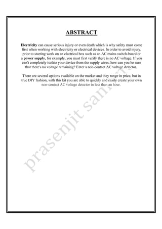 ABSTRACT
Electricity can cause serious injury or even death which is why safety must come
first when working with electricity or electrical devices. In order to avoid injury,
prior to starting work on an electrical box such as an AC mains switch-board or
a power supply, for example, you must first verify there is no AC voltage. If you
can't completely isolate your device from the supply wires, how can you be sure
that there's no voltage remaining? Enter a non-contact AC voltage detector.
There are several options available on the market and they range in price, but in
true DIY fashion, with this kit you are able to quickly and easily create your own
non-contact AC voltage detector in less than an hour.
 
