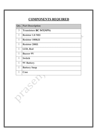 COMPONENTS REQUIRED
Qty. Part Description
3 Transistors BC 547(NPN)
1 Resistor 1.0 MΩ
1 Resistor 100KΩ
1 Resistor 200Ω
1 LED, Red
1 Buzzer 9V
1 Switch
1 9V Battery
1 Battery Snap
1 Case
 