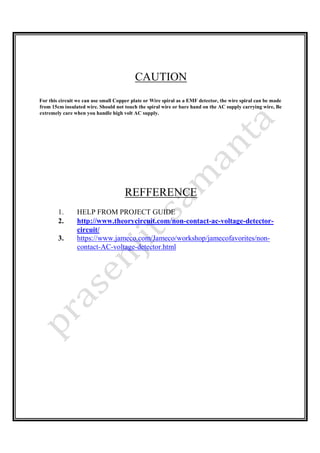CAUTION
For this circuit we can use small Copper plate or Wire spiral as a EMF detector, the wire spiral can be made
from 15cm insulated wire. Should not touch the spiral wire or bare hand on the AC supply carrying wire, Be
extremely care when you handle high volt AC supply.
REFFERENCE
1. HELP FROM PROJECT GUIDE
2. http://www.theorycircuit.com/non-contact-ac-voltage-detector-
circuit/
3. https://www.jameco.com/Jameco/workshop/jamecofavorites/non-
contact-AC-voltage-detector.html
 