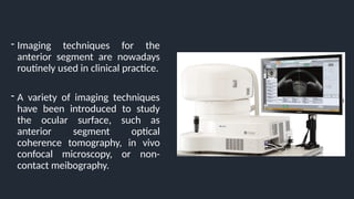 - Imaging techniques for the
anterior segment are nowadays
routinely used in clinical practice.
- A variety of imaging techniques
have been introduced to study
the ocular surface, such as
anterior segment optical
coherence tomography, in vivo
confocal microscopy, or non-
contact meibography.
 