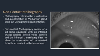 Non-Contact Meibography
- Meibography refers to the visualization
and quantification of Meibomian gland
drop-out using photo documentation.
- Non contact Meibography consist of a
‐
slit lamp equipped with an infrared
charge coupled device video camera
‐
and an infrared transmitting filter to
allow the observation of the everted
lid without contact to the instrument.
 