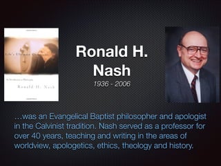Ronald H.
Nash
1936 - 2006

…was an Evangelical Baptist philosopher and apologist
in the Calvinist tradition. Nash served as a professor for
over 40 years, teaching and writing in the areas of
worldview, apologetics, ethics, theology and history.

 