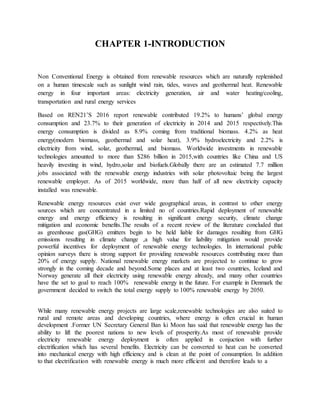 CHAPTER 1-INTRODUCTION
Non Conventional Energy is obtained from renewable resources which are naturally replenished
on a human timescale such as sunlight wind rain, tides, waves and geothermal heat. Renewable
energy in four important areas: electricity generation, air and water heating/cooling,
transportation and rural energy services
Based on REN21’S 2016 report renewable contributed 19.2% to humans’ global energy
consumption and 23.7% to their generation of electricity in 2014 and 2015 respectively.This
energy consumption is divided as 8.9% coming from traditional biomass. 4.2% as heat
energy(modern biomass, geothermal and solar heat), 3.9% hydroelectricity and 2.2% is
electricity from wind, solar, geothermal, and biomass. Worldwide investments in renewable
technologies amounted to more than $286 billion in 2015,with countries like China and US
heavily investing in wind, hydro,solar and biofuels.Globally there are an estimated 7.7 million
jobs associated with the renewable energy industries with solar photovoltaic being the largest
renewable employer. As of 2015 worldwide, more than half of all new electricity capacity
installed was renewable.
Renewable energy resources exist over wide geographical areas, in contrast to other energy
sources which are concentrated in a limited no of countries.Rapid deployment of renewable
energy and energy efficiency is resulting in significant energy security, climate change
mitigation and economic benefits.The results of a recent review of the literature concluded that
as greenhouse gas(GHG) emitters begin to be held liable for damages resulting from GHG
emissions resulting in climate change ,a high value for liability mitigation would provide
powerful incentives for deployment of renewable energy technologies. In international public
opinion surveys there is strong support for providing renewable resources contributing more than
20% of energy supply. National renewable energy markets are projected to continue to grow
strongly in the coming decade and beyond.Some places and at least two countries, Iceland and
Norway generate all their electricity using renewable energy already, and many other countries
have the set to goal to reach 100% renewable energy in the future. For example in Denmark the
government decided to switch the total energy supply to 100% renewable energy by 2050.
While many renewable energy projects are large scale,renewable technologies are also suited to
rural and remote areas and developing countries, where energy is often crucial in human
development .Former UN Secretary General Ban ki Moon has said that renewable energy has the
ability to lift the poorest nations to new levels of prosperity.As most of renewable provide
electricity renewable energy deployment is often applied in conjuction with further
electrification which has several benefits. Electricity can be converted to heat can be converted
into mechanical energy with high efficiency and is clean at the point of consumption. In addition
to that electrification with renewable energy is much more efficient and therefore leads to a
 
