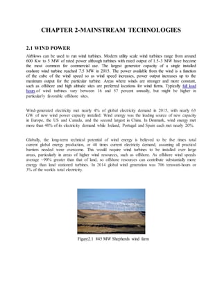CHAPTER 2-MAINSTREAM TECHNOLOGIES
2.1 WIND POWER
Airblows can be used to run wind turbines. Modern utility scale wind turbines range from around
600 Kw to 5 MW of rated power although turbines with rated output of 1.5-3 MW have become
the most common for commercial use. The largest generator capacity of a single installed
onshore wind turbine reached 7.5 MW in 2015. The power available from the wind is a function
of the cube of the wind speed so as wind speed increases, power output increases up to the
maximum output for the particular turbine. Areas where winds are stronger and more constant,
such as offshore and high altitude sites are preferred locations for wind farms. Typically full load
hours of wind turbines vary between 16 and 57 percent annually, but might be higher in
particularly favorable offshore sites.
Wind-generated electricity met nearly 4% of global electricity demand in 2015, with nearly 63
GW of new wind power capacity installed. Wind energy was the leading source of new capacity
in Europe, the US and Canada, and the second largest in China. In Denmark, wind energy met
more than 40% of its electricity demand while Ireland, Portugal and Spain each met nearly 20%.
Globally, the long-term technical potential of wind energy is believed to be five times total
current global energy production, or 40 times current electricity demand, assuming all practical
barriers needed were overcome. This would require wind turbines to be installed over large
areas, particularly in areas of higher wind resources, such as offshore. As offshore wind speeds
average ~90% greater than that of land, so offshore resources can contribute substantially more
energy than land stationed turbines. In 2014 global wind generation was 706 terawatt-hours or
3% of the worlds total electricity.
Figure2.1 845 MW Shepherds wind farm
 