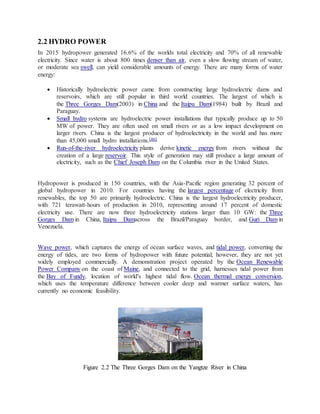 2.2 HYDRO POWER
In 2015 hydropower generated 16.6% of the worlds total electricity and 70% of all renewable
electricity. Since water is about 800 times denser than air, even a slow flowing stream of water,
or moderate sea swell, can yield considerable amounts of energy. There are many forms of water
energy:
 Historically hydroelectric power came from constructing large hydroelectric dams and
reservoirs, which are still popular in third world countries. The largest of which is
the Three Gorges Dam(2003) in China and the Itaipu Dam(1984) built by Brazil and
Paraguay.
 Small hydro systems are hydroelectric power installations that typically produce up to 50
MW of power. They are often used on small rivers or as a low impact development on
larger rivers. China is the largest producer of hydroelectricity in the world and has more
than 45,000 small hydro installations.[46]
 Run-of-the-river hydroelectricity plants derive kinetic energy from rivers without the
creation of a large reservoir. This style of generation may still produce a large amount of
electricity, such as the Chief Joseph Dam on the Columbia river in the United States.
Hydropower is produced in 150 countries, with the Asia-Pacific region generating 32 percent of
global hydropower in 2010. For countries having the largest percentage of electricity from
renewables, the top 50 are primarily hydroelectric. China is the largest hydroelectricity producer,
with 721 terawatt-hours of production in 2010, representing around 17 percent of domestic
electricity use. There are now three hydroelectricity stations larger than 10 GW: the Three
Gorges Dam in China, Itaipu Damacross the Brazil/Paraguay border, and Guri Dam in
Venezuela.
Wave power, which captures the energy of ocean surface waves, and tidal power, converting the
energy of tides, are two forms of hydropower with future potential; however, they are not yet
widely employed commercially. A demonstration project operated by the Ocean Renewable
Power Company on the coast of Maine, and connected to the grid, harnesses tidal power from
the Bay of Fundy, location of world's highest tidal flow. Ocean thermal energy conversion,
which uses the temperature difference between cooler deep and warmer surface waters, has
currently no economic feasibility.
Figure 2.2 The Three Gorges Dam on the Yangtze River in China
 