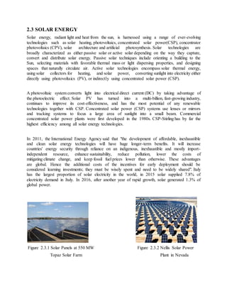 2.3 SOLAR ENERGY
Solar energy, radiant light and heat from the sun, is harnessed using a range of ever-evolving
technologies such as solar heating, photovoltaics, concentrated solar power(CSP), concentrator
photovoltaics (CPV), solar architecture and artificial photosynthesis. Solar technologies are
broadly characterized as either passive solar or active solar depending on the way they capture,
convert and distribute solar energy. Passive solar techniques include orienting a building to the
Sun, selecting materials with favorable thermal mass or light dispersing properties, and designing
spaces that naturally circulate air. Active solar technologies encompass solar thermal energy,
using solar collectors for heating, and solar power, converting sunlight into electricity either
directly using photovoltaics (PV), or indirectly using concentrated solar power (CSP).
A photovoltaic system converts light into electrical direct current (DC) by taking advantage of
the photoelectric effect. Solar PV has turned into a multi-billion, fast-growing industry,
continues to improve its cost-effectiveness, and has the most potential of any renewable
technologies together with CSP. Concentrated solar power (CSP) systems use lenses or mirrors
and tracking systems to focus a large area of sunlight into a small beam. Commercial
concentrated solar power plants were first developed in the 1980s. CSP-Stirling has by far the
highest efficiency among all solar energy technologies.
In 2011, the International Energy Agency said that "the development of affordable, inexhaustible
and clean solar energy technologies will have huge longer-term benefits. It will increase
countries' energy security through reliance on an indigenous, inexhaustible and mostly import-
independent resource, enhance sustainability, reduce pollution, lower the costs of
mitigating climate change, and keep fossil fuel prices lower than otherwise. These advantages
are global. Hence the additional costs of the incentives for early deployment should be
considered learning investments; they must be wisely spent and need to be widely shared". Italy
has the largest proportion of solar electricity in the world, in 2015 solar supplied 7.8% of
electricity demand in Italy. In 2016, after another year of rapid growth, solar generated 1.3% of
global power.
Figure 2.3.1 Solar Panels at 550 MW Figure 2.3.2 Nellis Solar Power
Topaz Solar Farm Plant in Nevada
 