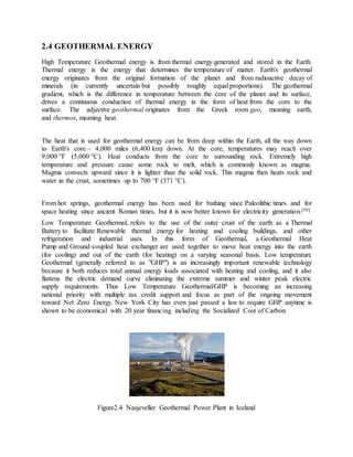 2.4 GEOTHERMAL ENERGY
High Temperature Geothermal energy is from thermal energy generated and stored in the Earth.
Thermal energy is the energy that determines the temperature of matter. Earth's geothermal
energy originates from the original formation of the planet and from radioactive decay of
minerals (in currently uncertain but possibly roughly equal proportions). The geothermal
gradient, which is the difference in temperature between the core of the planet and its surface,
drives a continuous conduction of thermal energy in the form of heat from the core to the
surface. The adjective geothermal originates from the Greek roots geo, meaning earth,
and thermos, meaning heat.
The heat that is used for geothermal energy can be from deep within the Earth, all the way down
to Earth's core – 4,000 miles (6,400 km) down. At the core, temperatures may reach over
9,000 °F (5,000 °C). Heat conducts from the core to surrounding rock. Extremely high
temperature and pressure cause some rock to melt, which is commonly known as magma.
Magma convects upward since it is lighter than the solid rock. This magma then heats rock and
water in the crust, sometimes up to 700 °F (371 °C).
From hot springs, geothermal energy has been used for bathing since Paleolithic times and for
space heating since ancient Roman times, but it is now better known for electricity generation.[58]
Low Temperature GeothermaL refers to the use of the outer crust of the earth as a Thermal
Battery to facilitate Renewable thermal energy for heating and cooling buildings, and other
refrigeration and industrial uses. In this form of Geothermal, a Geothermal Heat
Pump and Ground-coupled heat exchanger are used together to move heat energy into the earth
(for cooling) and out of the earth (for heating) on a varying seasonal basis. Low temperature
Geothermal (generally referred to as "GHP") is an increasingly important renewable technology
because it both reduces total annual energy loads associated with heating and cooling, and it also
flattens the electric demand curve eliminating the extreme summer and winter peak electric
supply requirements. Thus Low Temperature Geothermal/GHP is becoming an increasing
national priority with multiple tax credit support and focus as part of the ongoing movement
toward Net Zero Energy. New York City has even just passed a law to require GHP anytime is
shown to be economical with 20 year financing including the Socialized Cost of Carbon.
Figure2.4 Nasjeveller Geothermal Power Plant in Iceland
 