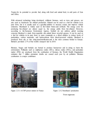 Tropics for its potential to provide fuel, along with food and animal feed, in arid parts of Asia
and Africa.
With advanced technology being developed, cellulosic biomass, such as trees and grasses, are
also used as feedstocks for ethanol production. Ethanol can be used as a fuel for vehicles in its
pure form, but it is usually used as a gasoline additive to increase octane and improve vehicle
emissions. Bioethanol is widely used in the United States and in Brazil. The energy costs for
producing bio-ethanol are almost equal to, the energy yields from bio-ethanol. However,
according to the European Environment Agency, biofuels do not address global warming
concerns. Biodiesel is made from vegetable oils, animal fatsor recycled greases. It can be used as
a fuel for vehicles in its pure form, or more commonly as a diesel additive to reduce levels of
particulates, carbon monoxide, and hydrocarbons from diesel-powered vehicles. Biodiesel is
produced from oils or fats using transesterification and is the most common biofuel in Europe.
Biofuels provided 2.7% of the world's transport fuel in 2010.
Biomass, biogas and biofuels are burned to produce heat/power and in doing so harm the
environment. Pollutants such as sulphurous oxides (SOx), nitrous oxides (NOx), and particulate
matter (PM) are produced from the combustion of biomass; the World Health Organisation
estimates that 7 million premature deaths are caused each year by air pollution. Biomass
combustion is a major contributor.
Figure 2.5.1 A CHP power station in France Figure 2.5.2 bioethanol production
From sugarcane
 