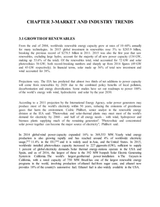 CHAPTER 3-MARKET AND INDUSTRY TRENDS
3.1 GROWTHOF RENEWABLES
From the end of 2004, worldwide renewable energy capacity grew at rates of 10–60% annually
for many technologies. In 2015 global investment in renewables rose 5% to $285.9 billion,
breaking the previous record of $278.5 billion in 2011. 2015 was also the first year that saw
renewables, excluding large hydro, account for the majority of all new power capacity (134 GW,
making up 53.6% of the total). Of the renewables total, wind accounted for 72 GW and solar
photovoltaics 56 GW; both record-breaking numbers and sharply up from 2014 figures (49 GW
and 45 GW respectively). In financial terms, solar made up 56% of total new investment and
wind accounted for 38%.
Projections vary. The EIA has predicted that almost two thirds of net additions to power capacity
will come from renewables by 2020 due to the combined policy benefits of local pollution,
decarbonisation and energy diversification. Some studies have set out roadmaps to power 100%
of the world’s energy with wind, hydroelectric and solar by the year 2030.
According to a 2011 projection by the International Energy Agency, solar power generators may
produce most of the world's electricity within 50 years, reducing the emissions of greenhouse
gases that harm the environment. Cedric Philibert, senior analyst in the renewable energy
division at the IEA said: "Photovoltaic and solar-thermal plants may meet most of the world's
demand for electricity by 2060 – and half of all energy needs – with wind, hydropower and
biomass plants supplying much of the remaining generation". "Photovoltaic and concentrated
solar power together can become the major source of electricity", Philibert said.
In 2014 global wind power capacity expanded 16% to 369,553 MW. Yearly wind energy
production is also growing rapidly and has reached around 4% of worldwide electricity
usage,[83] 11.4% in the EU,[84] and it is widely used in Asia, and the United States. In 2015,
worldwide installed photovoltaics capacity increased to 227 gigawatts (GW), sufficient to supply
1 percent of global electricity demands. Solar thermal energy stations operate in the USA and
Spain, and as of 2016, the largest of these is the 392 MW Ivanpah Solar Electric Generating
System in California. The world's largest geothermal power installation is The Geysers in
California, with a rated capacity of 750 MW. Brazil has one of the largest renewable energy
programs in the world, involving production of ethanol fuel from sugar cane, and ethanol now
provides 18% of the country's automotive fuel. Ethanol fuel is also widely available in the USA.
 
