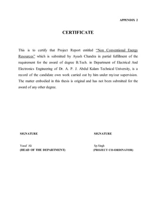 APPENDIX 2
CERTIFICATE
This is to certify that Project Report entitled “Non Conventional Energy
Resources” which is submitted by Ayush Chandra in partial fulfillment of the
requirement for the award of degree B.Tech. in Department of Electrical And
Electronics Engineering of Dr. A. P. J. Abdul Kalam Technical University, is a
record of the candidate own work carried out by him under my/our supervision.
The matter embodied in this thesis is original and has not been submitted for the
award of any other degree.
SIGNATURE SIGNATURE
Yusuf Ali Sp.Singh
(HEAD OF THE DEPARTMENT) (PROJECT CO-ORDINATOR)
 