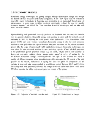 3.2 ECONOMIC TRENDS
Renewable energy technologies are getting cheaper, through technological change and through
the benefits of mass production and market competition. A 2011 IEA report said: "A portfolio of
renewable energy technologies is becoming cost-competitive in an increasingly broad range of
circumstances, in some cases providing investment opportunities without the need for specific
economic support," and added that "cost reductions in critical technologies, such as wind and
solar, are set to continue.
Hydro-electricity and geothermal electricity produced at favourable sites are now the cheapest
way to generate electricity. Renewable energy costs continue to drop, and the levelised cost of
electricity (LCOE) is declining for wind power, solar photovoltaic (PV), concentrated solar
power (CSP) and some biomass technologies. Renewable energy is also the most economic
solution for new grid-connected capacity in areas with good resources. As the cost of renewable
power falls, the scope of economically viable applications increases. Renewable technologies are
now often the most economic solution for new generating capacity. Where "oil-fired generation
is the predominant power generation source (e.g. on islands, off-grid and in some countries) a
lower-cost renewable solution almost always exists today". A series of studies by the
US National Renewable Energy Laboratory modeled the "grid in the Western US under a
number of different scenarios where intermittent renewables accounted for 33 percent of the total
power." In the models, inefficiencies in cycling the fossil fuel plants to compensate for the
variation in solar and wind energy resulted in an additional cost of "between $0.47 and $1.28 to
each MegaWatt hour generated"; however, the savings in the cost of the fuels saved "adds up to
$7 billion, meaning the added costs are, at most, two percent of the savings.
Figure 3.2.1 Projection of levelized cost for wind Figure 3.2.2 Solar Power in Europe
 