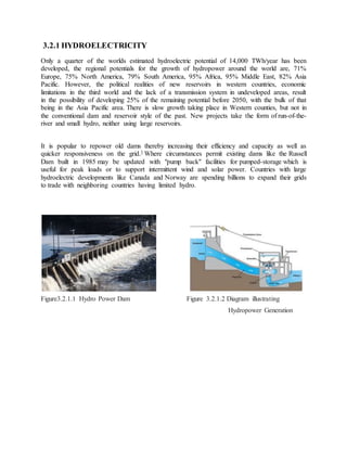 3.2.1 HYDROELECTRICITY
Only a quarter of the worlds estimated hydroelectric potential of 14,000 TWh/year has been
developed, the regional potentials for the growth of hydropower around the world are, 71%
Europe, 75% North America, 79% South America, 95% Africa, 95% Middle East, 82% Asia
Pacific. However, the political realities of new reservoirs in western countries, economic
limitations in the third world and the lack of a transmission system in undeveloped areas, result
in the possibility of developing 25% of the remaining potential before 2050, with the bulk of that
being in the Asia Pacific area. There is slow growth taking place in Western counties, but not in
the conventional dam and reservoir style of the past. New projects take the form of run-of-the-
river and small hydro, neither using large reservoirs.
It is popular to repower old dams thereby increasing their efficiency and capacity as well as
quicker responsiveness on the grid.] Where circumstances permit existing dams like the Russell
Dam built in 1985 may be updated with "pump back" facilities for pumped-storage which is
useful for peak loads or to support intermittent wind and solar power. Countries with large
hydroelectric developments like Canada and Norway are spending billions to expand their grids
to trade with neighboring countries having limited hydro.
Figure3.2.1.1 Hydro Power Dam Figure 3.2.1.2 Diagram illustrating
Hydropower Generation
 