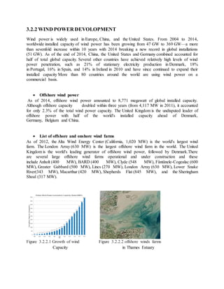 3.2.2 WIND POWER DEVOLOPMENT
Wind power is widely used in Europe, China, and the United States. From 2004 to 2014,
worldwide installed capacity of wind power has been growing from 47 GW to 369 GW—a more
than sevenfold increase within 10 years with 2014 breaking a new record in global installations
(51 GW). As of the end of 2014, China, the United States and Germany combined accounted for
half of total global capacity. Several other countries have achieved relatively high levels of wind
power penetration, such as 21% of stationary electricity production in Denmark, 18%
in Portugal, 16% in Spain, and 14% in Ireland in 2010 and have since continued to expand their
installed capacity More than 80 countries around the world are using wind power on a
commercial basis.
 Offshore wind power
As of 2014, offshore wind power amounted to 8,771 megawatt of global installed capacity.
Although offshore capacity doubled within three years (from 4,117 MW in 2011), it accounted
for only 2.3% of the total wind power capacity. The United Kingdom is the undisputed leader of
offshore power with half of the world's installed capacity ahead of Denmark,
Germany, Belgium and China.
 List of offshore and onshore wind farms
As of 2012, the Alta Wind Energy Center (California, 1,020 MW) is the world's largest wind
farm. The London Array (630 MW) is the largest offshore wind farm in the world. The United
Kingdom is the world's leading generator of offshore wind power, followed by Denmark.There
are several large offshore wind farms operational and under construction and these
include Anholt (400 MW), BARD (400 MW), Clyde (548 MW), Fântânele-Cogealac (600
MW), Greater Gabbard (500 MW), Lincs (270 MW), London Array (630 MW), Lower Snake
River(343 MW), Macarthur (420 MW), Shepherds Flat (845 MW), and the Sheringham
Shoal (317 MW).
Figure 3.2.2.1 Growth of wind Figure 3.2.2.2 offshore winds farms
Capacity in Thames Estuary
 