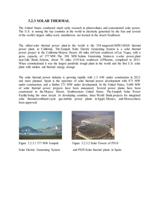 3.2.3 SOLAR THERMAL
The United States conducted much early research in photovoltaics and concentrated solar power.
The U.S. is among the top countries in the world in electricity generated by the Sun and several
of the world's largest utility-scale installations are located in the desert Southwest.
The oldest solar thermal power plant in the world is the 354 megawatt (MW) SEGS thermal
power plant, in California. The Ivanpah Solar Electric Generating System is a solar thermal
power project in the California Mojave Desert, 40 miles (64 km) southwest of Las Vegas, with a
gross capacity of 377 MW. The 280 MW Solana Generating Station is a solar power plant
near Gila Bend, Arizona, about 70 miles (110 km) southwest of Phoenix, completed in 2013.
When commissioned it was the largest parabolic trough plant in the world and the first U.S. solar
plant with molten salt thermal energy storage.
The solar thermal power industry is growing rapidly with 1.3 GW under construction in 2012
and more planned. Spain is the epicenter of solar thermal power development with 873 MW
under construction, and a further 271 MW under development. In the United States, 5,600 MW
of solar thermal power projects have been announced. Several power plants have been
constructed in the Mojave Desert, Southwestern United States. The Ivanpah Solar Power
Facility being the most recent. In developing countries, three World Bank projects for integrated
solar thermal/combined-cycle gas-turbine power plants in Egypt, Mexico, and Moroccohave
been approved.
Figure 3.2.3.1 377 MW Ivanpah Figure 3.2.3.2 Solar Towers of PS10
Solar Electric Generating System and PS20 Solar thermal plants in Spain
 