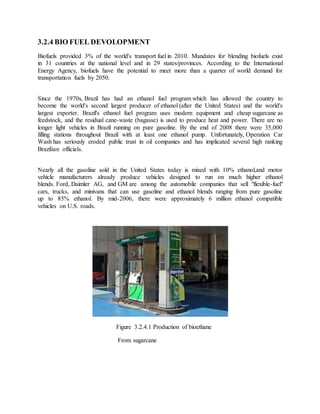 3.2.4 BIO FUEL DEVOLOPMENT
Biofuels provided 3% of the world's transport fuel in 2010. Mandates for blending biofuels exist
in 31 countries at the national level and in 29 states/provinces. According to the International
Energy Agency, biofuels have the potential to meet more than a quarter of world demand for
transportation fuels by 2050.
Since the 1970s, Brazil has had an ethanol fuel program which has allowed the country to
become the world's second largest producer of ethanol (after the United States) and the world's
largest exporter. Brazil's ethanol fuel program uses modern equipment and cheap sugarcane as
feedstock, and the residual cane-waste (bagasse) is used to produce heat and power. There are no
longer light vehicles in Brazil running on pure gasoline. By the end of 2008 there were 35,000
filling stations throughout Brazil with at least one ethanol pump. Unfortunately, Operation Car
Wash has seriously eroded public trust in oil companies and has implicated several high ranking
Brazilian officials.
Nearly all the gasoline sold in the United States today is mixed with 10% ethanol,and motor
vehicle manufacturers already produce vehicles designed to run on much higher ethanol
blends. Ford, Daimler AG, and GM are among the automobile companies that sell "flexible-fuel"
cars, trucks, and minivans that can use gasoline and ethanol blends ranging from pure gasoline
up to 85% ethanol. By mid-2006, there were approximately 6 million ethanol compatible
vehicles on U.S. roads.
Figure 3.2.4.1 Production of bioethane
From sugarcane
 