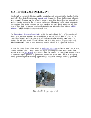 3.2.5 GEOTHERMAL DEVOLOPMENT
Geothermal power is cost effective, reliable, sustainable, and environmentally friendly, but has
historically been limited to areas near tectonic plate boundaries. Recent technological advances
have expanded the range and size of viable resources, especially for applications such as home
heating, opening a potential for widespread exploitation. Geothermal wells release greenhouse
gases trapped deep within the earth, but these emissions are much lower per energy unit than
those of fossil fuels. As a result, geothermal power has the potential to help mitigate global
warming if widely deployed in place of fossil fuels.
The International Geothermal Association (IGA) has reported that 10,715 MW of geothermal
power in 24 countries is online, which is expected to generate 67,246 GWh of electricity in
2010.This represents a 20% increase in geothermal power online capacity since 2005. IGA
projects this will grow to 18,500 MW by 2015, due to the large number of projects presently
under consideration, often in areas previously assumed to have little exploitable resource.
In 2010, the United States led the world in geothermal electricity production with 3,086 MW of
installed capacity from 77 power plants; the largest group of geothermal power plants in the
world is located at The Geysers, a geothermal field in California.The Philippines follows the US
as the second highest producer of geothermal power in the world, with 1,904 MW of capacity
online; geothermal power makes up approximately 18% of the country's electricity generation.
Figure 3.2.5.1 Geysers plant in US
 